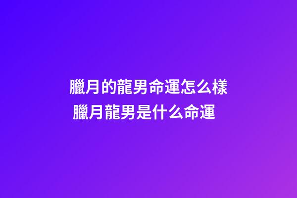 臘月的龍男命運怎么樣 臘月龍男是什么命運